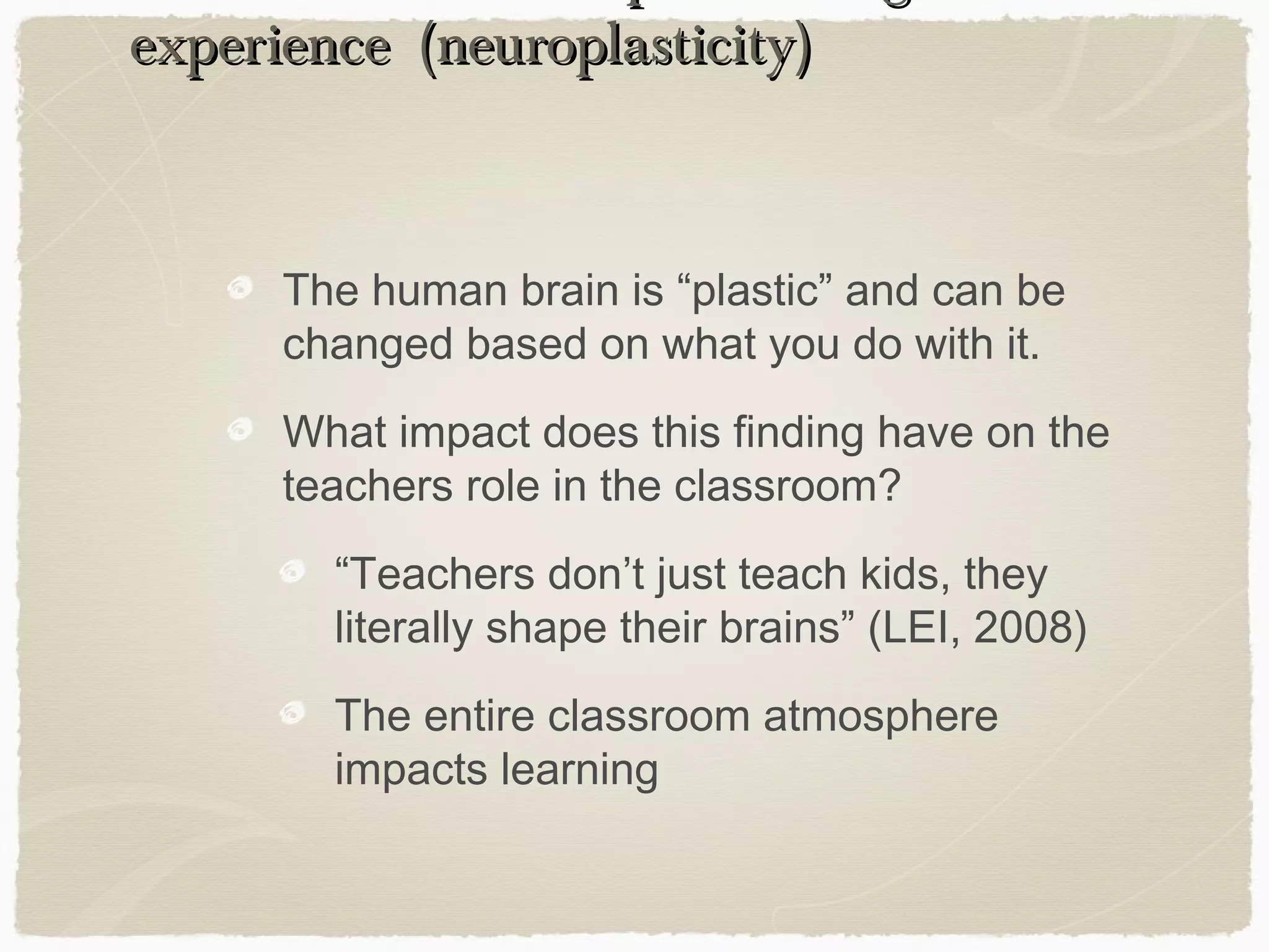 experience (neuroplasticity)



      The human brain is “plastic” and can be
      changed based on what you do with it.
      What impact does this finding have on the
      teachers role in the classroom?
        “Teachers don’t just teach kids, they
        literally shape their brains” (LEI, 2008)
        The entire classroom atmosphere
        impacts learning
 