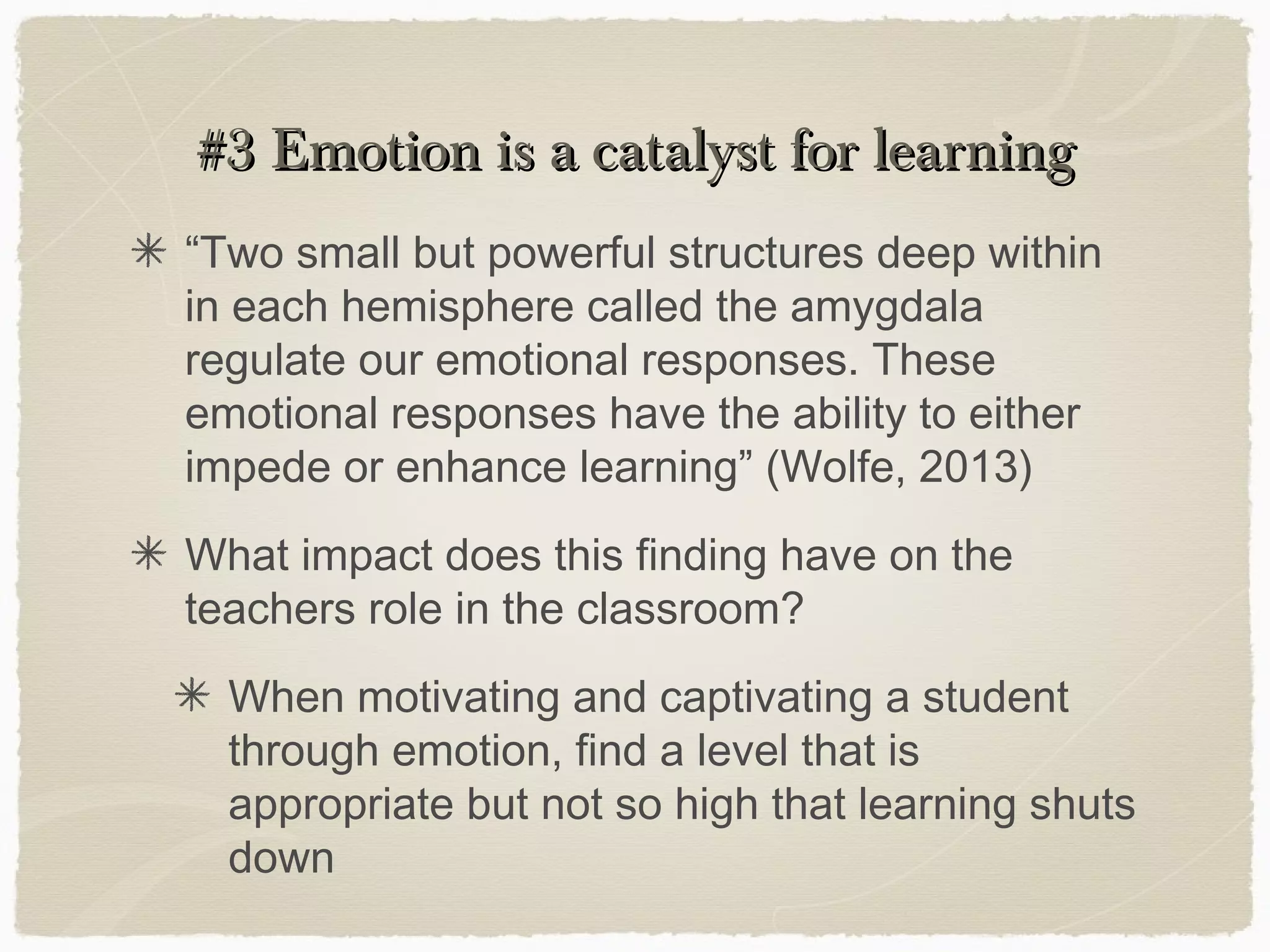 #3 Emotion is a catalyst for learning
“Two small but powerful structures deep within
in each hemisphere called the amygdala
regulate our emotional responses. These
emotional responses have the ability to either
impede or enhance learning” (Wolfe, 2013)
What impact does this finding have on the
teachers role in the classroom?
  When motivating and captivating a student
  through emotion, find a level that is
  appropriate but not so high that learning shuts
  down
 