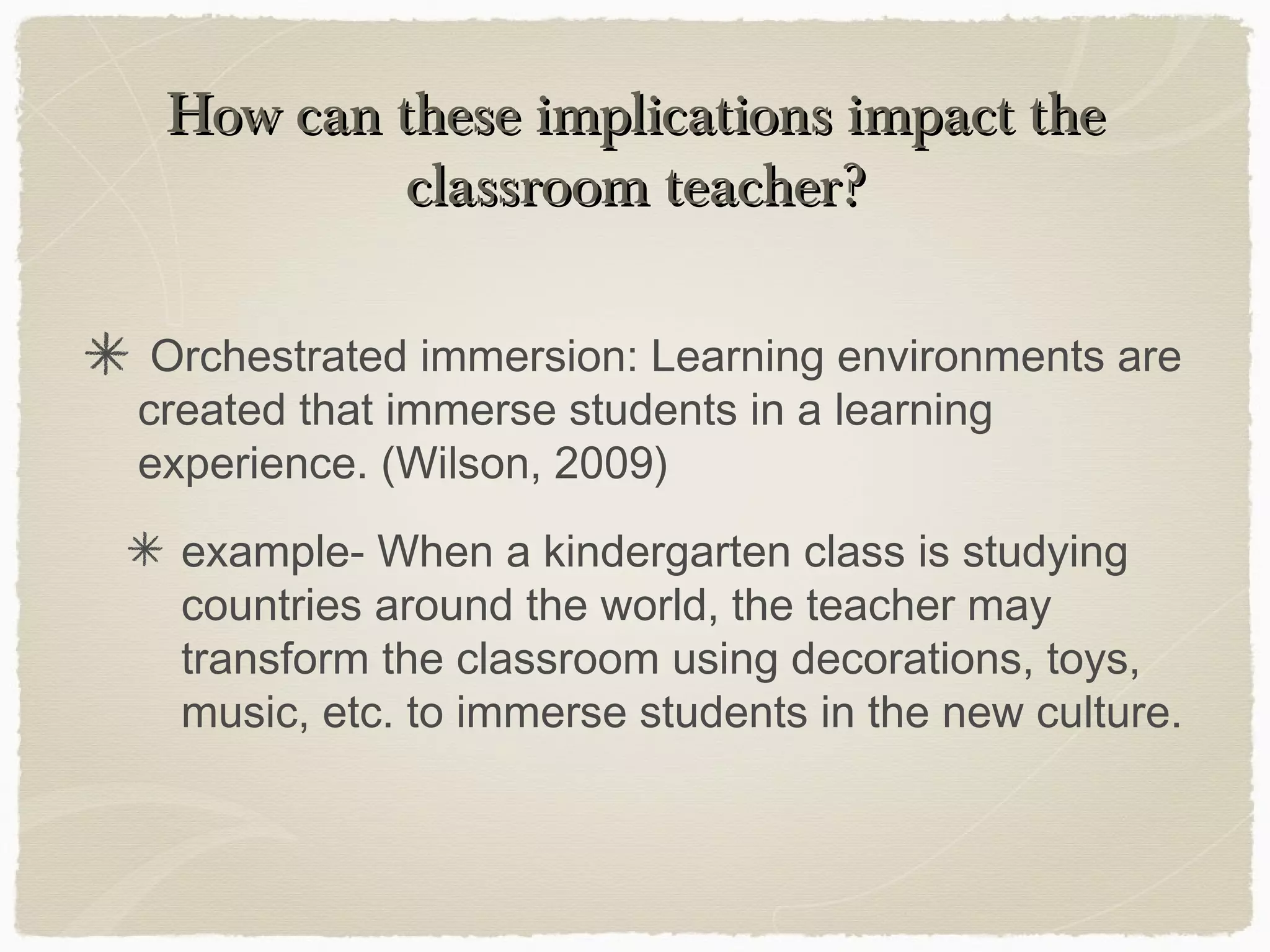 How can these implications impact the
          classroom teacher?

 Orchestrated immersion: Learning environments are
created that immerse students in a learning
experience. (Wilson, 2009)
  example- When a kindergarten class is studying
  countries around the world, the teacher may
  transform the classroom using decorations, toys,
  music, etc. to immerse students in the new culture.
 