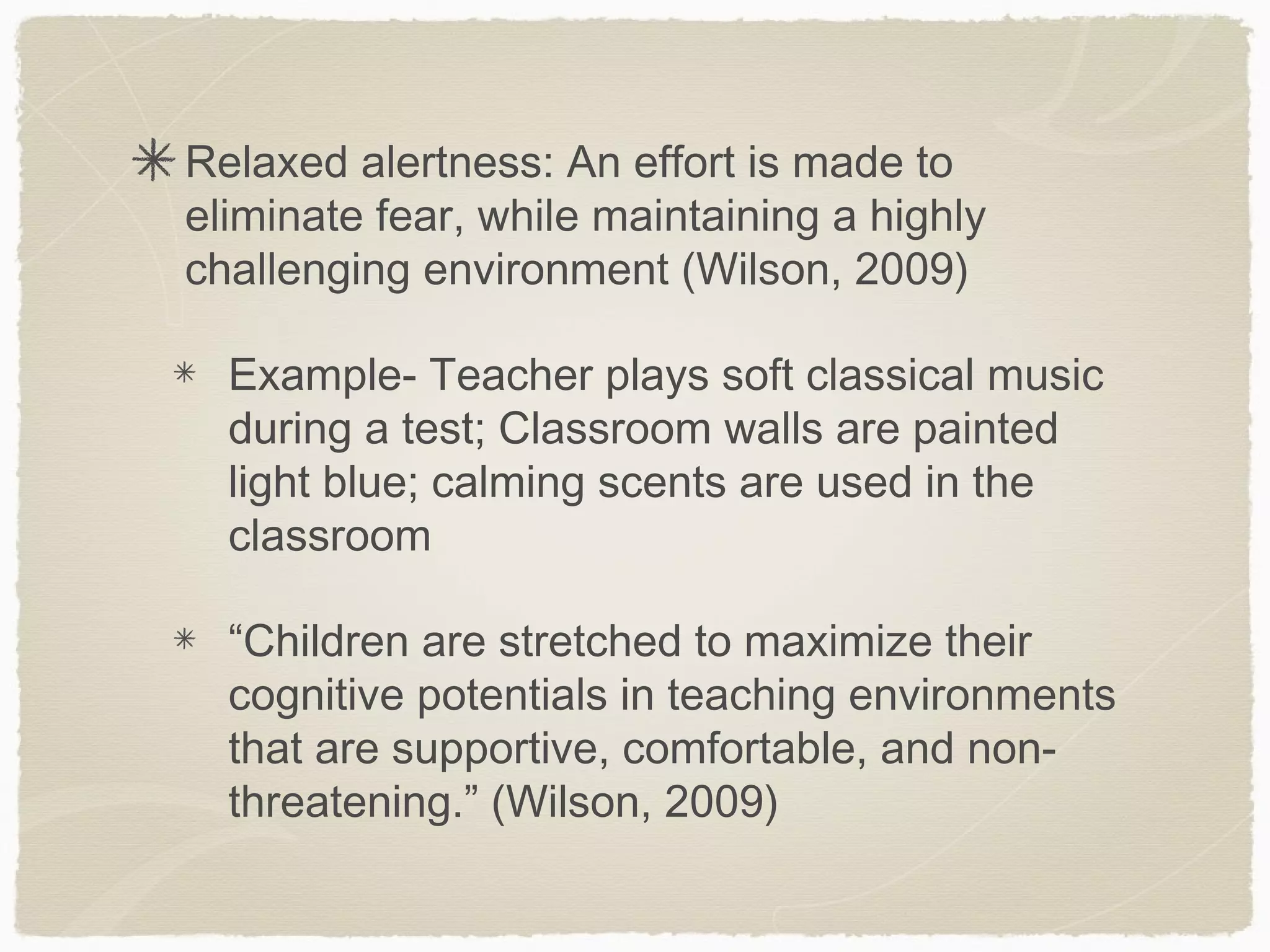 Relaxed alertness: An effort is made to
eliminate fear, while maintaining a highly
challenging environment (Wilson, 2009)

  Example- Teacher plays soft classical music
  during a test; Classroom walls are painted
  light blue; calming scents are used in the
  classroom

  “Children are stretched to maximize their
  cognitive potentials in teaching environments
  that are supportive, comfortable, and non-
  threatening.” (Wilson, 2009)
 