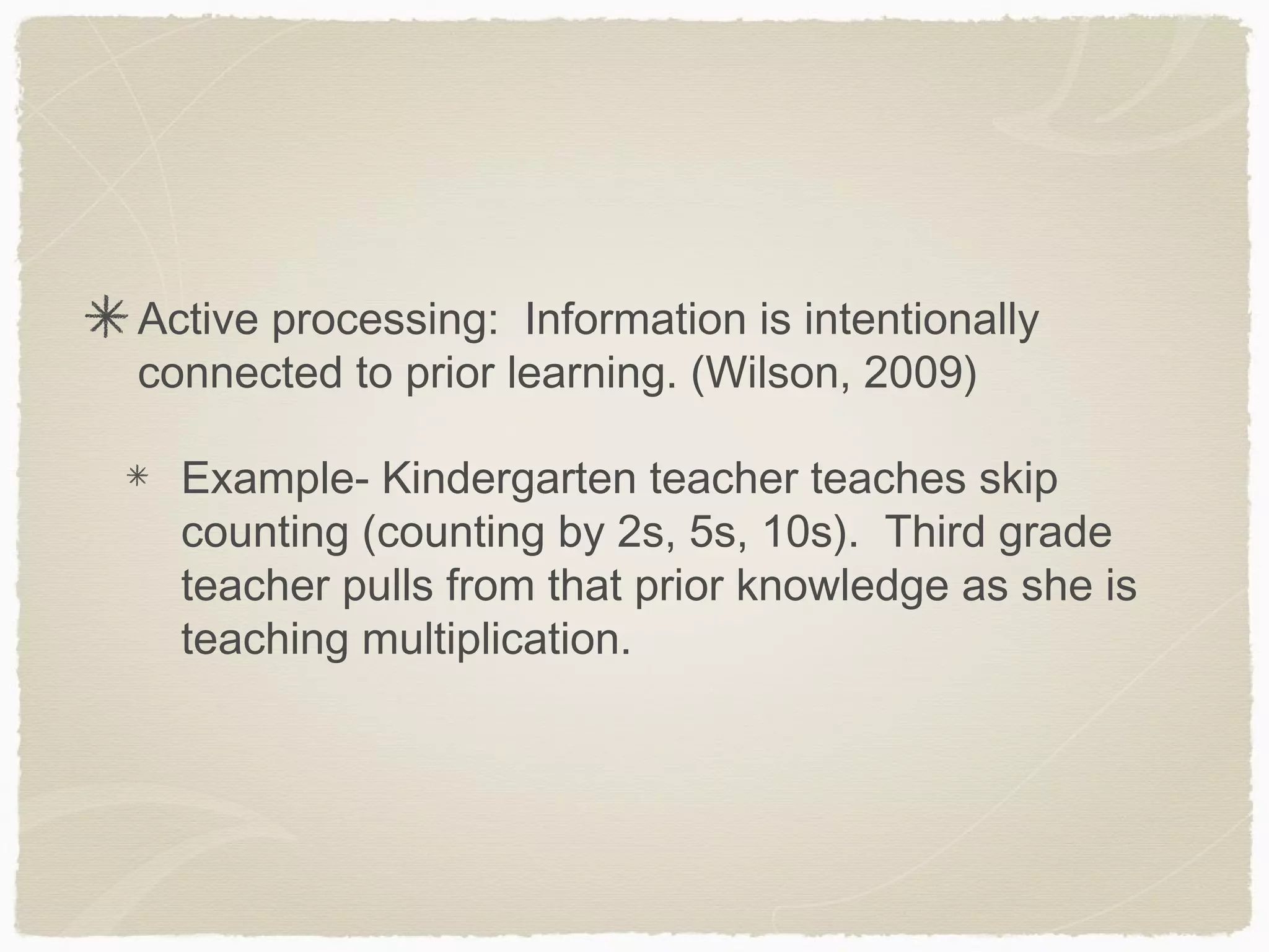 Active processing: Information is intentionally
connected to prior learning. (Wilson, 2009)

  Example- Kindergarten teacher teaches skip
  counting (counting by 2s, 5s, 10s). Third grade
  teacher pulls from that prior knowledge as she is
  teaching multiplication.
 