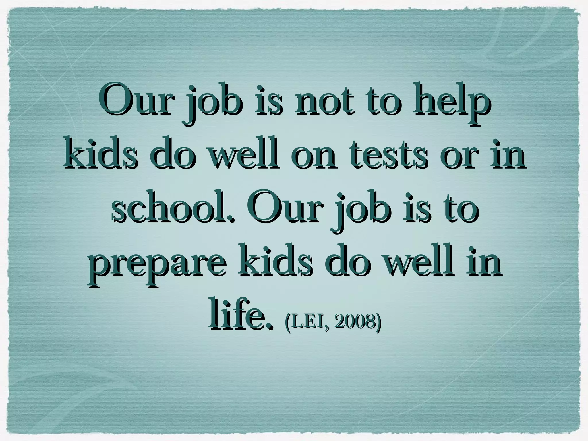 Our job is not to help
kids do well on tests or in
   school. Our job is to
 prepare kids do well in
        life. (LEI, 2008)
 