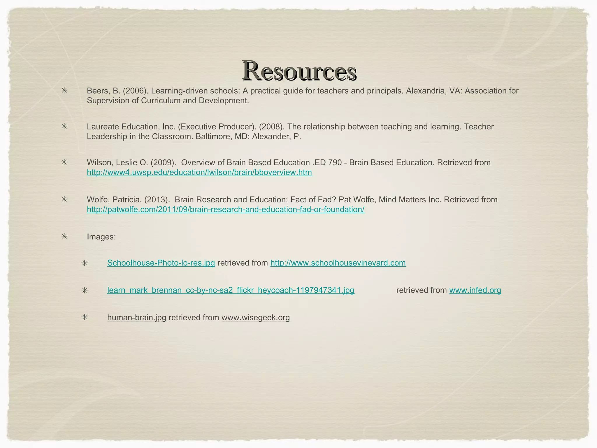 Resources
Beers, B. (2006). Learning-driven schools: A practical guide for teachers and principals. Alexandria, VA: Association for
Supervision of Curriculum and Development.


Laureate Education, Inc. (Executive Producer). (2008). The relationship between teaching and learning. Teacher
Leadership in the Classroom. Baltimore, MD: Alexander, P.


Wilson, Leslie O. (2009). Overview of Brain Based Education .ED 790 - Brain Based Education. Retrieved from
http://www4.uwsp.edu/education/lwilson/brain/bboverview.htm


Wolfe, Patricia. (2013). Brain Research and Education: Fact of Fad? Pat Wolfe, Mind Matters Inc. Retrieved from
http://patwolfe.com/2011/09/brain-research-and-education-fad-or-foundation/


Images:


     Schoolhouse-Photo-lo-res.jpg retrieved from http://www.schoolhousevineyard.com


     learn_mark_brennan_cc-by-nc-sa2_flickr_heycoach-1197947341.jpg                   retrieved from www.infed.org


     human-brain.jpg retrieved from www.wisegeek.org
 