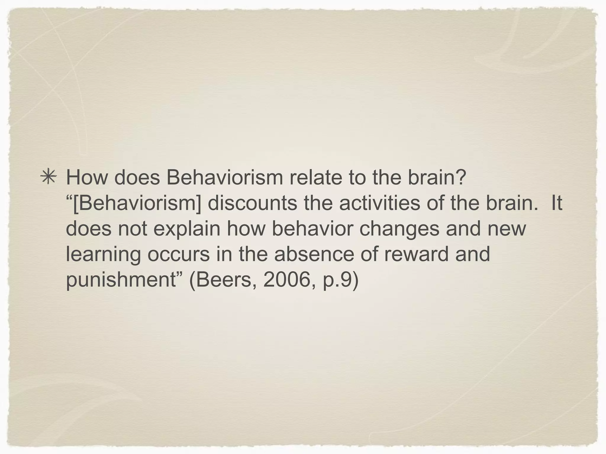How does Behaviorism relate to the brain?
“[Behaviorism] discounts the activities of the brain. It
does not explain how behavior changes and new
learning occurs in the absence of reward and
punishment” (Beers, 2006, p.9)
 