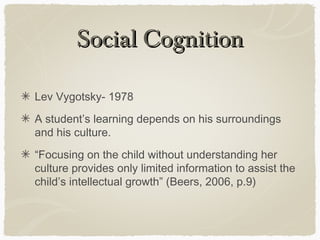 Social Cognition

Lev Vygotsky- 1978
A student’s learning depends on his surroundings
and his culture.
“Focusing on the child without understanding her
culture provides only limited information to assist the
child’s intellectual growth” (Beers, 2006, p.9)
 
