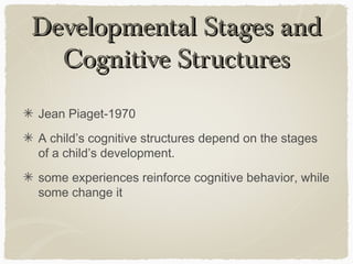 Developmental Stages and
  Cognitive Structures
Jean Piaget-1970
A child’s cognitive structures depend on the stages
of a child’s development.
some experiences reinforce cognitive behavior, while
some change it
 