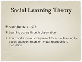 Social Learning Theory

Albert Bandura- 1977
Learning occurs through observation.
Four conditions must be present for social learning to
occur: attention, retention, motor reproduction,
motivation.
 