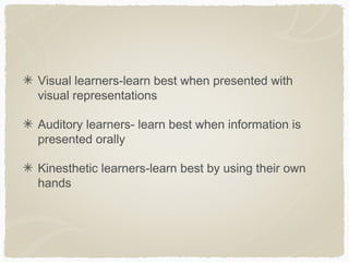 Visual learners-learn best when presented with
visual representations

Auditory learners- learn best when information is
presented orally

Kinesthetic learners-learn best by using their own
hands
 