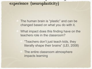 experience (neuroplasticity)



      The human brain is “plastic” and can be
      changed based on what you do with it.
      What impact does this finding have on the
      teachers role in the classroom?
        “Teachers don’t just teach kids, they
        literally shape their brains” (LEI, 2008)
        The entire classroom atmosphere
        impacts learning
 