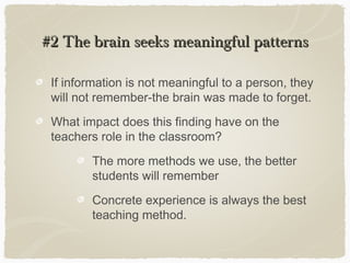 #2 The brain seeks meaningful patterns

 If information is not meaningful to a person, they
 will not remember-the brain was made to forget.
 What impact does this finding have on the
 teachers role in the classroom?
        The more methods we use, the better
        students will remember
        Concrete experience is always the best
        teaching method.
 