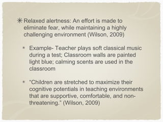 Relaxed alertness: An effort is made to
eliminate fear, while maintaining a highly
challenging environment (Wilson, 2009)

  Example- Teacher plays soft classical music
  during a test; Classroom walls are painted
  light blue; calming scents are used in the
  classroom

  “Children are stretched to maximize their
  cognitive potentials in teaching environments
  that are supportive, comfortable, and non-
  threatening.” (Wilson, 2009)
 