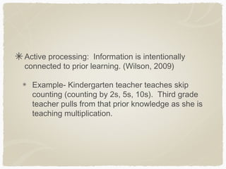 Active processing: Information is intentionally
connected to prior learning. (Wilson, 2009)

  Example- Kindergarten teacher teaches skip
  counting (counting by 2s, 5s, 10s). Third grade
  teacher pulls from that prior knowledge as she is
  teaching multiplication.
 