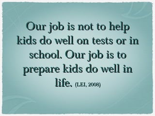 Our job is not to help
kids do well on tests or in
   school. Our job is to
 prepare kids do well in
        life. (LEI, 2008)
 