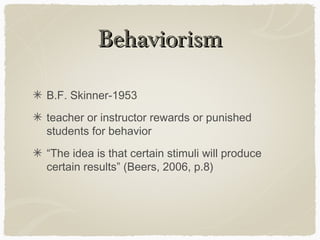 Behaviorism

B.F. Skinner-1953
teacher or instructor rewards or punished
students for behavior
“The idea is that certain stimuli will produce
certain results” (Beers, 2006, p.8)
 
