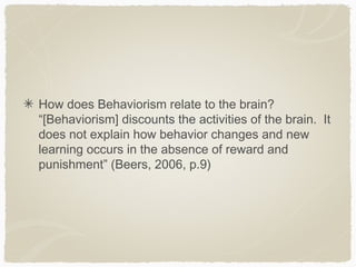 How does Behaviorism relate to the brain?
“[Behaviorism] discounts the activities of the brain. It
does not explain how behavior changes and new
learning occurs in the absence of reward and
punishment” (Beers, 2006, p.9)
 