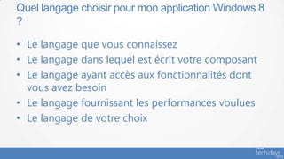 Quel langage choisir pour mon application Windows 8
?

• Le langage que vous connaissez
• Le langage dans lequel est écrit votre composant
• Le langage ayant accès aux fonctionnalités dont
  vous avez besoin
• Le langage fournissant les performances voulues
• Le langage de votre choix
 
