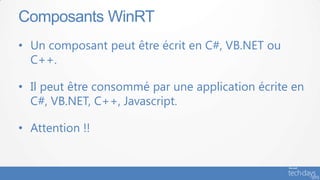 Composants WinRT
• Un composant peut être écrit en C#, VB.NET ou
  C++.

• Il peut être consommé par une application écrite en
  C#, VB.NET, C++, Javascript.

• Attention !!
 