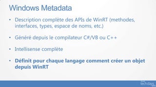 Windows Metadata
• Description complète des APIs de WinRT (methodes,
  interfaces, types, espace de noms, etc.)

• Généré depuis le compilateur C#/VB ou C++

• Intellisense complète

• Définit pour chaque langage comment créer un objet
  depuis WinRT
 