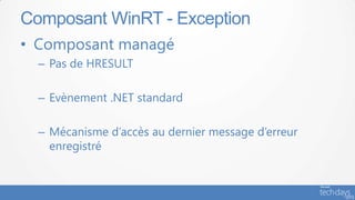 Composant WinRT - Exception
• Composant managé
  – Pas de HRESULT

  – Evènement .NET standard

  – Mécanisme d’accès au dernier message d’erreur
    enregistré
 