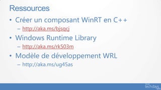 Ressources
• Créer un composant WinRT en C++
  – http://aka.ms/bjsqcj
• Windows Runtime Library
  – http://aka.ms/rk503m
• Pour aller plusde développement WRL
   Modèle loin :
  – http://aka.ms/ug45as
 