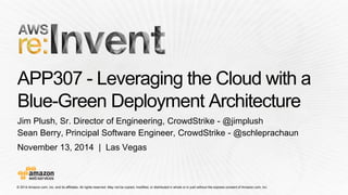 © 2014 Amazon.com, Inc. and its affiliates. All rights reserved. May not be copied, modified, or distributed in whole or in partwithout the express consent of Amazon.com, Inc. 
November 13, 2014 | Las Vegas 
APP307 -Leveraging the Cloud with a Blue-Green Deployment Architecture 
Jim Plush, Sr. Director of Engineering, CrowdStrike -@jimplush 
Sean Berry, Principal Software Engineer, CrowdStrike -@schleprachaun  