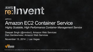 APP313 
Amazon EC2 Container Service 
Highly Scalable, High Performance Container Management Service 
Deepak Singh (@mndoci), Amazon Web Services 
Dan Gerdesmeier, Amazon Web Services 
November 13, 2014 | Las Vegas 
© 2014 Amazon.com, Inc. and its affiliates. All rights reserved. May not be copied, modified, or distributed in whole or in part without the express consent of Amazon.com, Inc. 
 