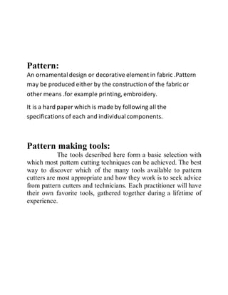 Pattern:
An ornamentaldesign or decorative element in fabric .Pattern
may be produced either by the construction of the fabric or
other means .for example printing, embroidery.
It is a hard paper which is made by following all the
specificationsof each and individualcomponents.
Pattern making tools:
The tools described here form a basic selection with
which most pattern cutting techniques can be achieved. The best
way to discover which of the many tools available to pattern
cutters are most appropriate and how they work is to seek advice
from pattern cutters and technicians. Each practitioner will have
their own favorite tools, gathered together during a lifetime of
experience.
 