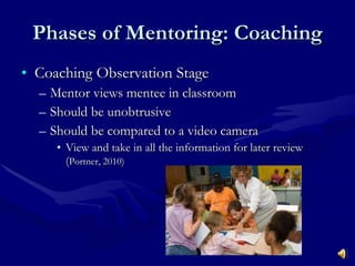 Phases of Mentoring: Coaching Coaching Observation Stage Mentor views mentee in classroom Should be unobtrusive Should be compared to a video camera View and take in all the information for later review ( Portner, 2010) 
