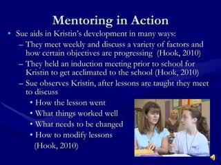 Mentoring in Action Sue aids in Kristin’s development in many ways: They meet weekly and discuss a variety of factors and how certain objectives are progressing  (Hook, 2010) They held an induction meeting prior to school for Kristin to get acclimated to the school (Hook, 2010) Sue observes Kristin, after lessons are taught they meet to discuss  How the lesson went What things worked well What needs to be changed How to modify lessons    (Hook, 2010) 