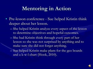 Mentoring in Action Pre-lesson conference - Sue helped Kristin think deeper about her lesson. She helped Kristin analyze every aspect of the lesson to determine objectives and hopeful outcomes. She had Kristin think through every part of her lesson so she was not surprised by anything and to make sure she did not forget anything. Sue helped Kristin make plans for the geo boards and a k-w-l chart (Hook, 2010). 