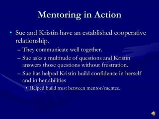 Mentoring in Action Sue and Kristin have an established cooperative relationship. They communicate well together. Sue asks a multitude of questions and Kristin answers those questions without frustration. Sue has helped Kristin build confidence in herself and in her abilities  Helped build trust between mentor/mentee. 
