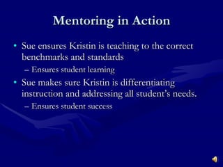 Mentoring in Action Sue ensures Kristin is teaching to the correct benchmarks and standards Ensures student learning Sue makes sure Kristin is differentiating instruction and addressing all student’s needs. Ensures student success 