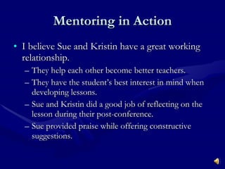 Mentoring in Action I believe Sue and Kristin have a great working relationship. They help each other become better teachers. They have the student’s best interest in mind when developing lessons. Sue and Kristin did a good job of reflecting on the lesson during their post-conference. Sue provided praise while offering constructive suggestions. 