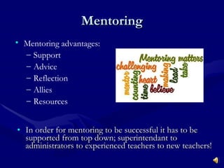 Mentoring In order for mentoring to be successful it has to be supported from top down; superintendant to administrators to experienced teachers to new teachers! Mentoring advantages: Support Advice Reflection Allies Resources 