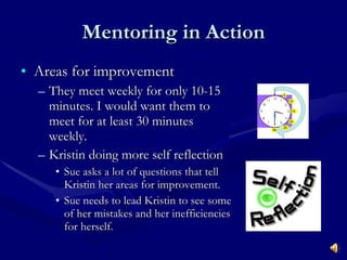 Mentoring in Action Areas for improvement  They meet weekly for only 10-15 minutes. I would want them to meet for at least 30 minutes weekly. Kristin doing more self reflection  Sue asks a lot of questions that tell Kristin her areas for improvement.  Sue needs to lead Kristin to see some of her mistakes and her inefficiencies for herself. 