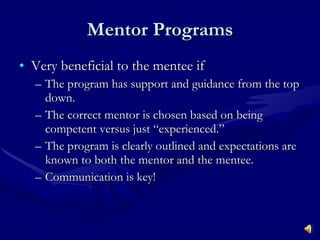 Mentor Programs Very beneficial to the mentee if The program has support and guidance from the top down. The correct mentor is chosen based on being competent versus just “experienced.” The program is clearly outlined and expectations are known to both the mentor and the mentee. Communication is key! 