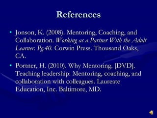 References Jonson, K. (2008). Mentoring, Coaching, and Collaboration.  Working as a Partner With the Adult Learner. Pg.40.  Corwin Press. Thousand Oaks, CA. Portner, H. (2010). Why Mentoring. [DVD]. Teaching leadership: Mentoring, coaching, and collaboration with colleagues. Laureate Education, Inc. Baltimore, MD. 