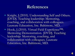 References Knight, J.(2010). Understanding Self and Others. [DVD]. Teaching leadership: Mentoring, coaching, and collaboration with colleagues. Laureate Education, Inc. Baltimore, MD. Hook, J.(2010).  Virtual Field Experience™: Mentoring Demonstration . [DVD]. Teaching leadership: Mentoring, coaching, and collaboration with colleagues. Laureate Education, Inc. Baltimore, MD. 