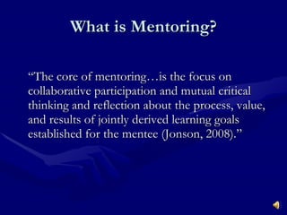 What is Mentoring? “The core of mentoring…is the focus on collaborative participation and mutual critical thinking and reflection about the process, value, and results of jointly derived learning goals established for the mentee (Jonson, 2008).” 