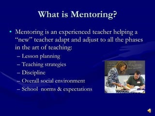What is Mentoring? Mentoring is an experienced teacher helping a “new” teacher adapt and adjust to all the phases in the art of teaching: Lesson planning Teaching strategies Discipline Overall social environment School  norms & expectations 