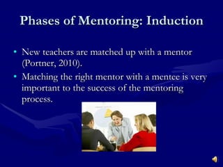 Phases of Mentoring: Induction New teachers are matched up with a mentor (Portner, 2010).  Matching the right mentor with a mentee is very important to the success of the mentoring process. 