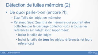 Détection de fuites mémoire (2)
     • De quoi parle-t-on (encore ?!):
          – Size: Taille de l’objet en mémoire
          – Retained Size: Quantité de mémoire qui pourrait être
            collectée par le Garbage Collector (GC) si toutes les
            références sur l’objet sont supprimées:
             • Inclut la taille de l’objet
             • Inclut la taille de tous les objets référencés (et leurs
               références)

Code / Développement
 