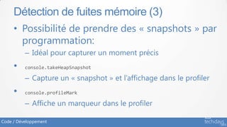 Détection de fuites mémoire (3)
     • Possibilité de prendre des « snapshots » par
       programmation:
          – Idéal pour capturer un moment précis
     •    console.takeHeapSnapshot

          – Capture un « snapshot » et l’affichage dans le profiler
     •    console.profileMark

          – Affiche un marqueur dans le profiler

Code / Développement
 