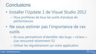 Conclusions
     • Installer l’Update 1 de Visual Studio 2012
          – Vous profiterez de tous les outils d’analyse de
            performances
     • Ne sous-estimer pas l’importance de ces
       outils
          – Ils vous permettront d’identifier des bugs « vicieux »
            (cas rencontré récemment )
          – Utiliser les régulièrement sur votre application
Code / Développement
 