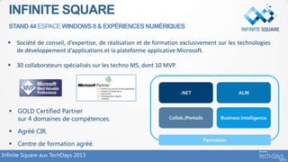 INFINITE SQUARE
  STAND 44 ESPACE WINDOWS 8 & EXPÉRIENCES NUMÉRIQUES

   Société de conseil, d’expertise, de réalisation et de formation exclusivement sur les technologies
    de développement d’applications et la plateforme applicative Microsoft.

   30 collaborateurs spécialisés sur les techno MS, dont 10 MVP.




   GOLD Certified Partner
    sur 4 domaines de compétences.
   Agréé CIR.
   Centre de formation agréé.
Infinite Square aux TechDays 2013
 