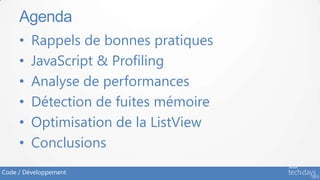 Agenda
     •   Rappels de bonnes pratiques
     •   JavaScript & Profiling
     •   Analyse de performances
     •   Détection de fuites mémoire
     •   Optimisation de la ListView
     •   Conclusions
Code / Développement
 