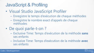 JavaScript & Profiling
     • Visual Studio JavaScript Profiler
          – Enregistre le temps d’exécution de chaque méthodes
          – Enregistre le nombre exact d’appels de chaque
            méthodes
     • De quoi parle-t-on ?
          – Exclusive Time: Temps d’exécution de la méthode sans
            ses enfants
          – Inclusive Time: Temps d’exécution de la méthode avec
            ses enfants
Code / Développement
 