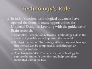    In today’s society technological advances have
    opened the doors to many opportunities for
    Universal Design in Learning with the guidance of
    Brain research.
       Examples: Recognition networks: Technology aids in the
        variety of possible ways to present the material
       Strategic networks: Technology aids in the possible ways
        that the task can be completed as such through an
        interactive website
       Affective networks: Teachers can use technology to
        capture the student’s attention and help keep them
        motivated within the task
 