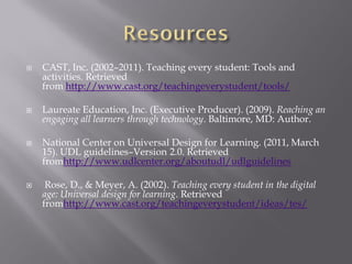    CAST, Inc. (2002–2011). Teaching every student: Tools and
    activities. Retrieved
    from http://www.cast.org/teachingeverystudent/tools/

   Laureate Education, Inc. (Executive Producer). (2009). Reaching an
    engaging all learners through technology. Baltimore, MD: Author.

   National Center on Universal Design for Learning. (2011, March
    15). UDL guidelines–Version 2.0. Retrieved
    fromhttp://www.udlcenter.org/aboutudl/udlguidelines

    Rose, D., & Meyer, A. (2002). Teaching every student in the digital
    age: Universal design for learning. Retrieved
    fromhttp://www.cast.org/teachingeverystudent/ideas/tes/
 
