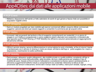 P POP Eventi
• Metterà a disposizione dell’utente un folto calendario di eventi di ogni genere e fascia d’età con possibilità di
acquistare i biglietti online
P POP Shopping
• Sarà un modulo progettato per dare visibilità agli esercizi commerciali affiliati, proporre offerte commerciali,
suggerire i percorsi più brevi per essere raggiunti e consentirà l’e-commerce per gli acquisti online
P POP Meteo
• Incrocerà i dati provenienti dal territorio a fine di suggerire comportamenti eco sostenibili: in un giorno di
pioggia in cui li traffico è congestionato o carico suggerirà sistemi alternativi eco sostenibili e rimanderà alle
App apposite quali P POP Sharing o P POP Mobility che offriranno soluzioni personalizzate al raggiungimento
del percorso ottimale
P POP Sharing
• Offrirà il servizio sharing, senza la differenziazione in prima battuta tra auto e bicicletta, al fine di indurre l’utente
a familiarizzare con il servizio di sharing in modo più ampio; all’interno dell’App si potrà scegliere tra i mezzi a
disposizione, incentivando le scelte ecofriendly
P POP Mobility
• Darà accesso, attraverso quattro pittogrammi, alla mobilità privata e a quella pubblica; accedendo all’App si
dovrà scegliere tra l’icona dell’automobile, della bicicletta, del bus o della persona per scegliere il tipo di
mobilità da usare. Questo al fine di indurre l’utilizzatore a considerare le diverse opzioni quotidianamente, e
attraverso suggerimenti/notifiche indurlo a comportamenti eco sostenibili. Attraverso la lettura di dati
provenienti dai sensori e telecamere, fornirà dati in tempo reale sul traffico, interruzioni stradali, ingorghi, smog
 